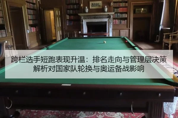 跨栏选手短跑表现升温：排名走向与管理层决策解析对国家队轮换与奥运备战影响
