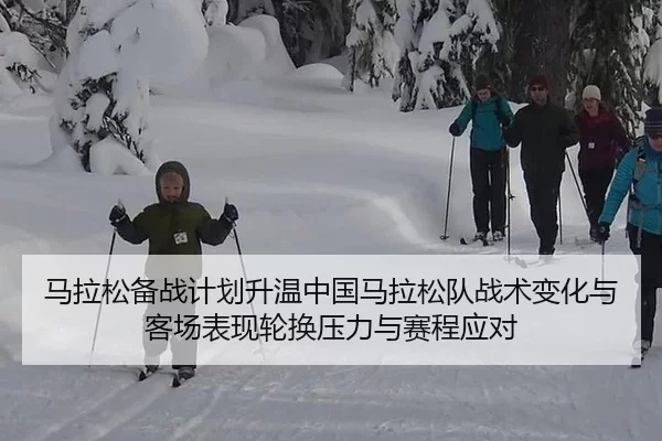 马拉松备战计划升温中国马拉松队战术变化与客场表现轮换压力与赛程应对